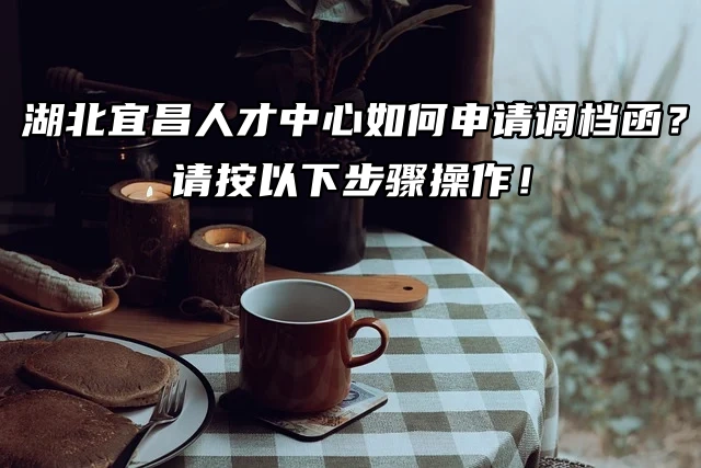 湖北宜昌人才中心如何申请调档函？请按以下步骤操作！