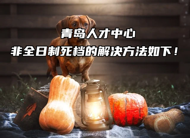 青岛人才中心非全日制死档的解决方法如下！