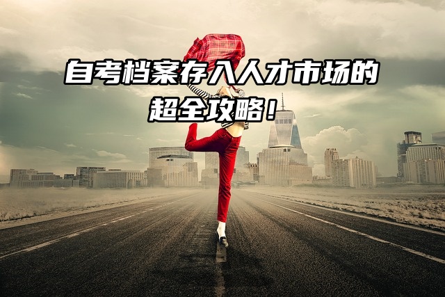 自考档案存入人才市场的超全攻略！