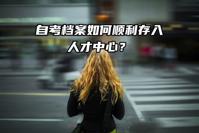 自考档案如何顺利存入人才中心？