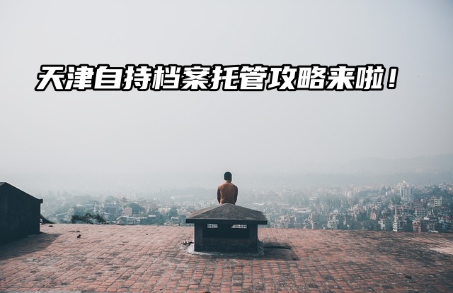 别慌！天津自持档案托管攻略来啦！必看！