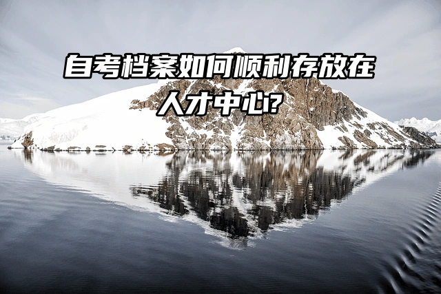 档案存放指南：自考档案如何顺利存放在人才中心？