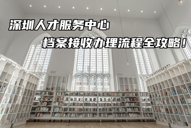 深圳人才服务中心档案接收办理流程全攻略！