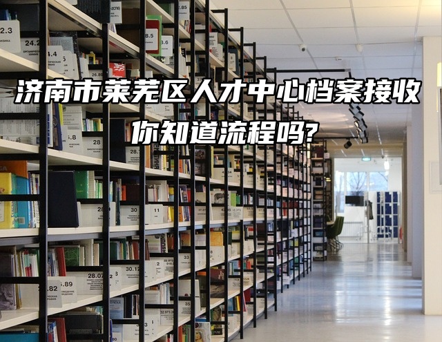 济南市莱芜区人才中心档案接收，你知道流程吗？