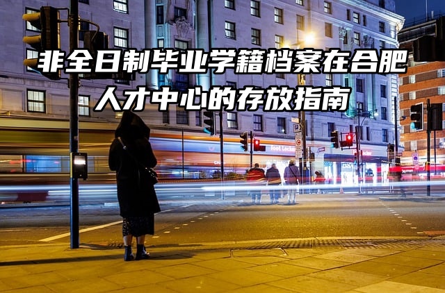 非全日制毕业学籍档案在合肥人才中心的存放指南