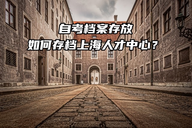 自考档案存放：如何存档上海人才中心？