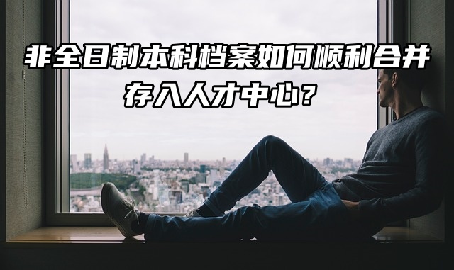非全日制本科档案如何顺利合并存入人才中心？