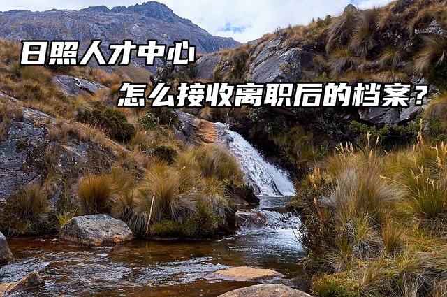 日照人才中心怎么接收离职后的档案？调转流程！