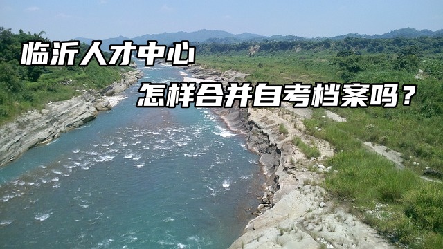 临沂人才中心怎样合并自考档案吗？注意！注意！