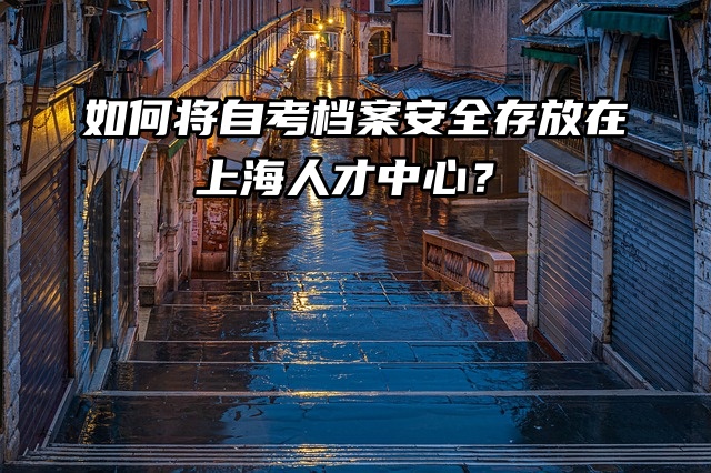如何将自考档案安全存放在上海人才中心？