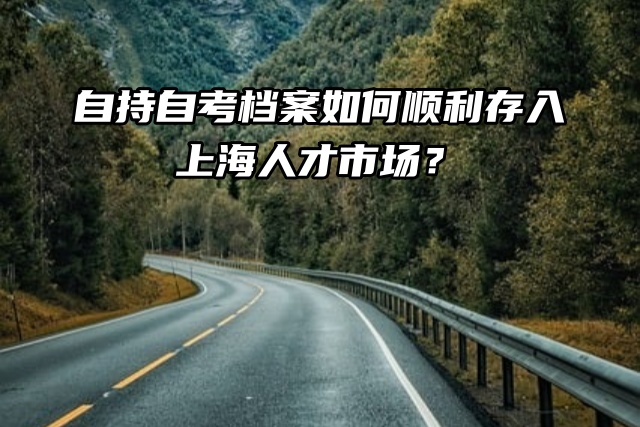 档案托管：自持自考档案如何顺利存入上海人才市场？