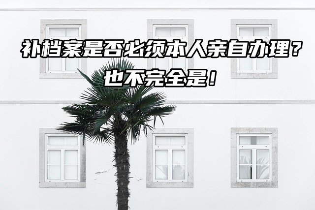 补档案是否必须本人亲自办理？也不完全是！