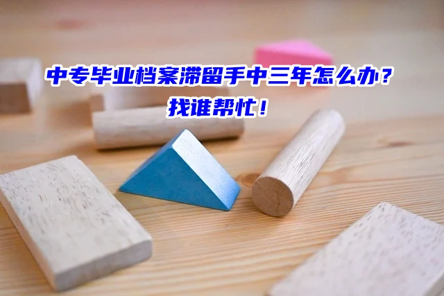 中专毕业档案滞留手中三年怎么办？找谁帮忙！