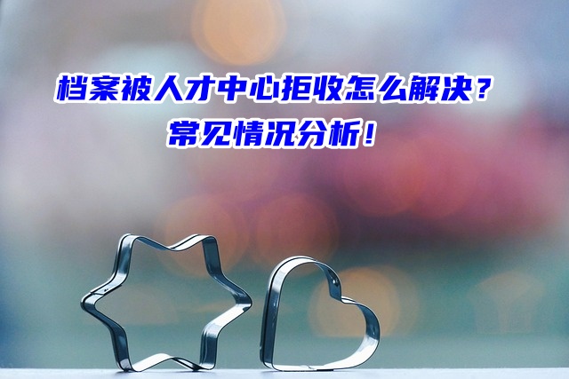 档案被人才中心拒收怎么解决？常见情况分析！