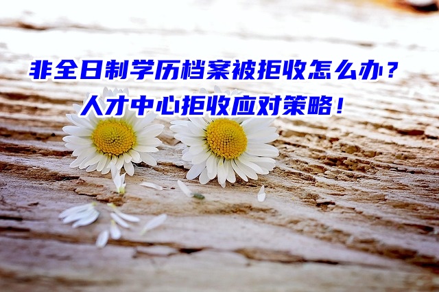 非全日制学历档案被拒收怎么办？人才中心拒收应对策略！