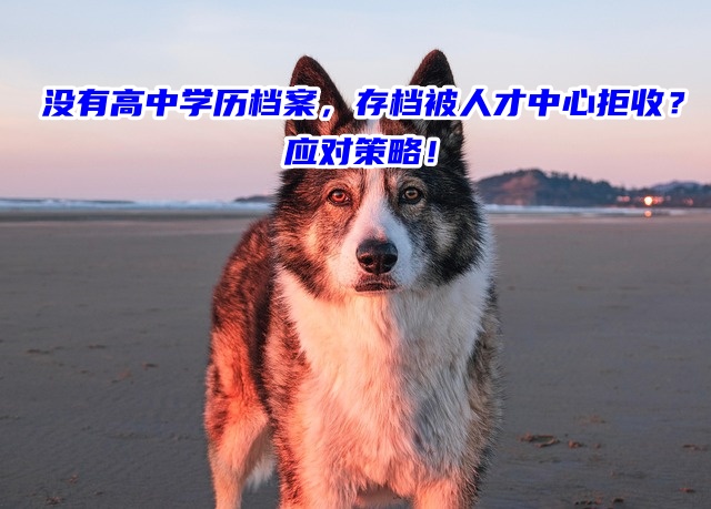 没有高中学历档案，存档被人才中心拒收？应对策略！