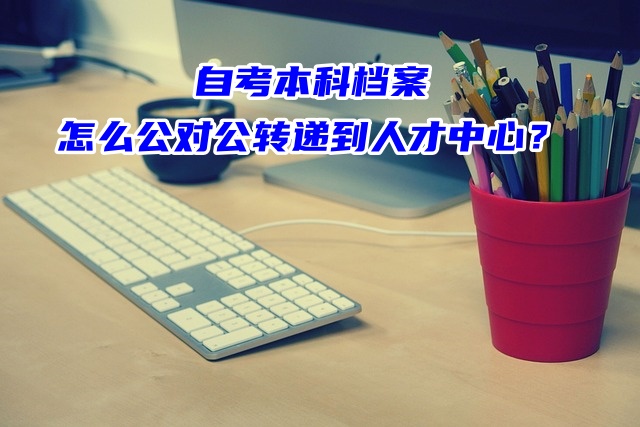 自考本科档案怎么公对公转递到人才中心？