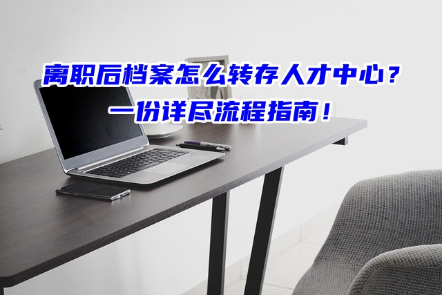 离职后档案怎么转存人才中心？一份详尽流程指南！