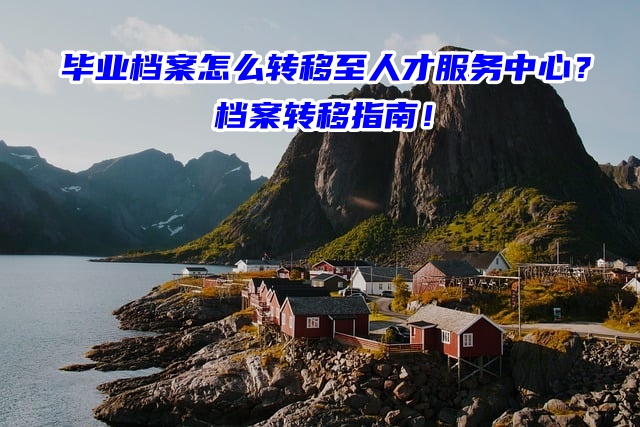 毕业档案怎么转移至人才服务中心？档案转移指南！