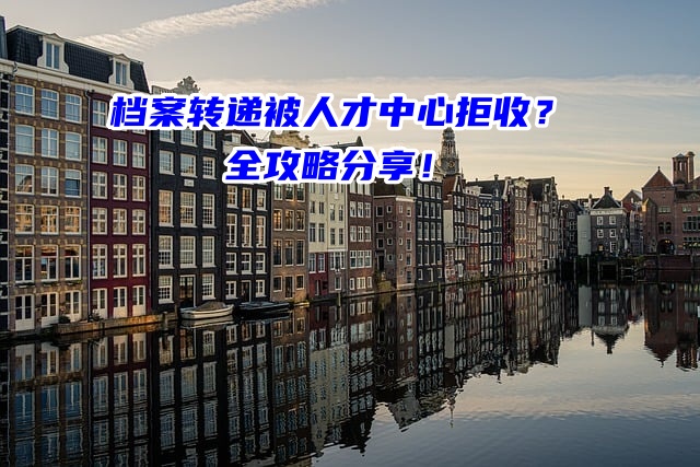 档案转递被人才中心拒收？全攻略分享！
