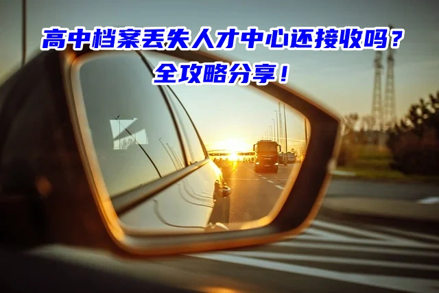 高中档案丢失人才中心还接收吗？全攻略分享！