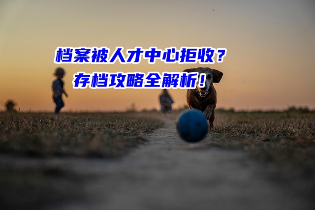 档案被人才中心拒收？存档攻略全解析！